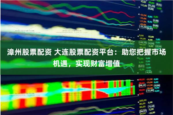 漳州股票配资 大连股票配资平台：助您把握市场机遇，实现财富增值