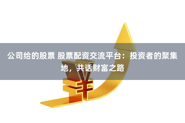 公司给的股票 股票配资交流平台：投资者的聚集地，共话财富之路
