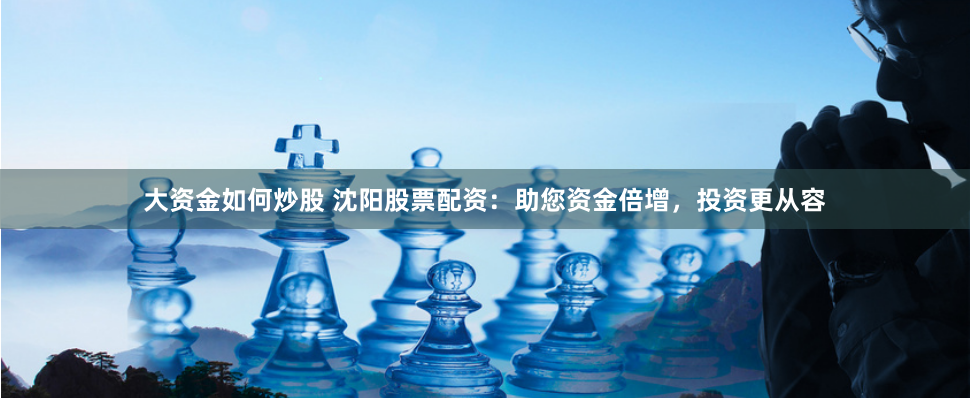 大资金如何炒股 沈阳股票配资：助您资金倍增，投资更从容