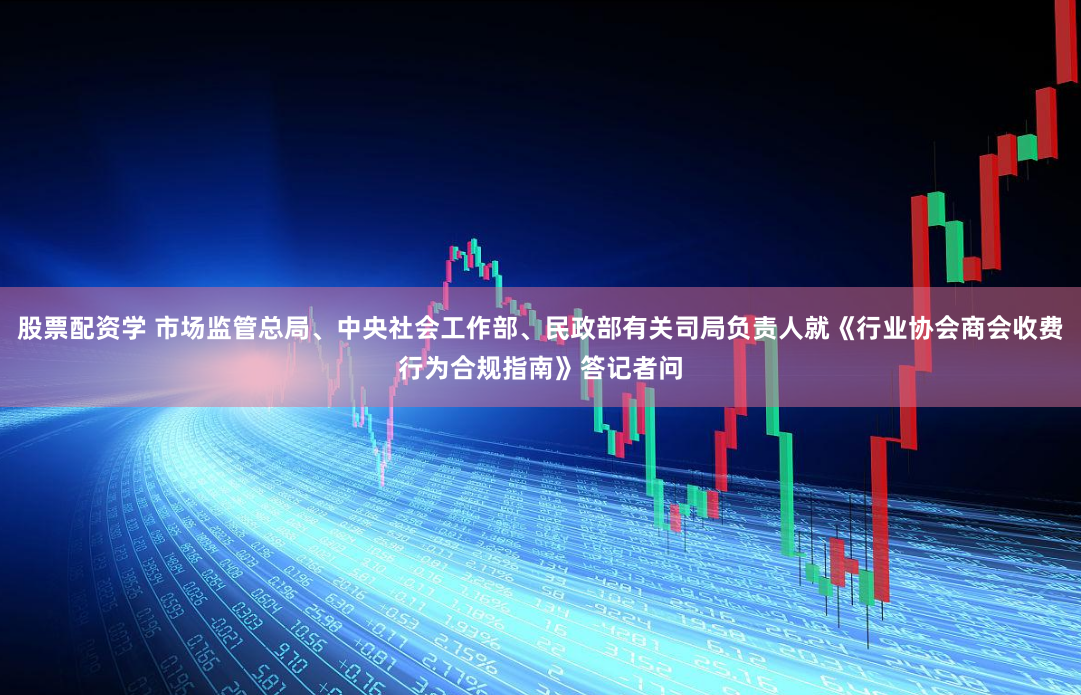 股票配资学 市场监管总局、中央社会工作部、民政部有关司局负责人就《行业协会商会收费行为合规指南》答记者问