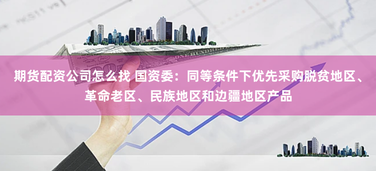 期货配资公司怎么找 国资委：同等条件下优先采购脱贫地区、革命老区、民族地区和边疆地区产品