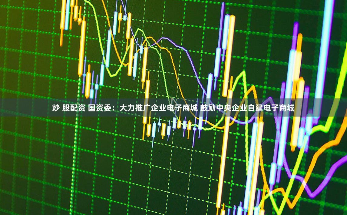 炒 股配资 国资委：大力推广企业电子商城 鼓励中央企业自建电子商城