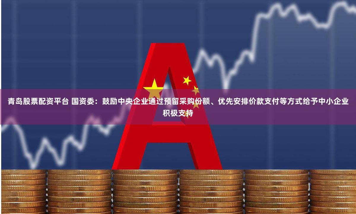青岛股票配资平台 国资委：鼓励中央企业通过预留采购份额、优先安排价款支付等方式给予中小企业积极支持