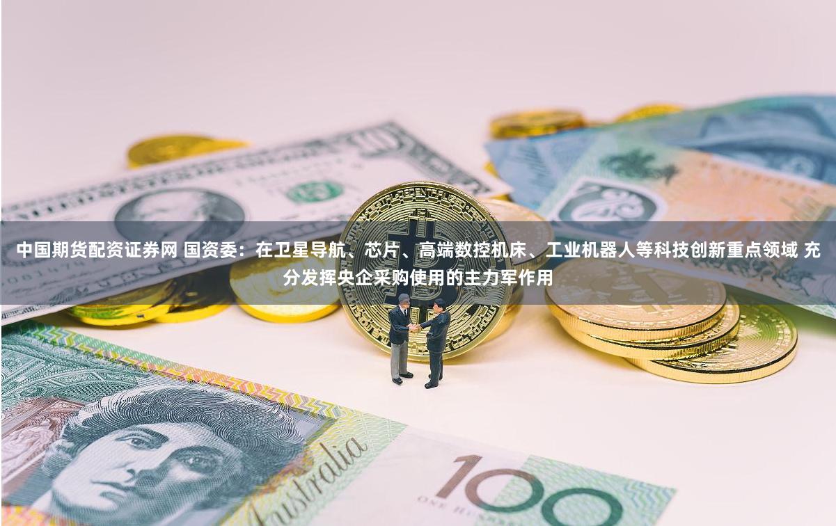中国期货配资证券网 国资委：在卫星导航、芯片、高端数控机床、工业机器人等科技创新重点领域 充分发挥央企采购使用的主力军作用