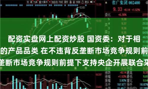 配资实盘网上配资炒股 国资委：对于相似度高、采购量大的产品品类 在不违背反垄断市场竞争规则前提下支持央企开展联合采购