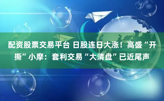 配资股票交易平台 日股连日大涨！高盛“开撕”小摩：套利交易“大清盘”已近尾声
