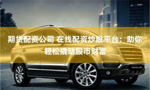 期货配资公司 在线配资炒股平台：助你轻松撬动股市财富