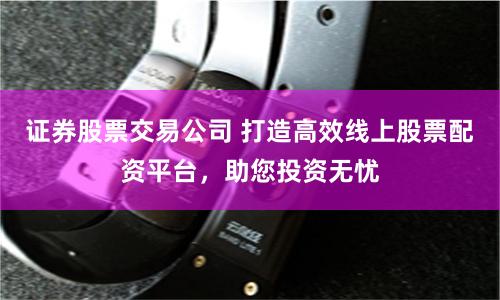 证券股票交易公司 打造高效线上股票配资平台，助您投资无忧