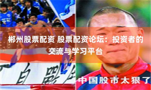 郴州股票配资 股票配资论坛：投资者的交流与学习平台