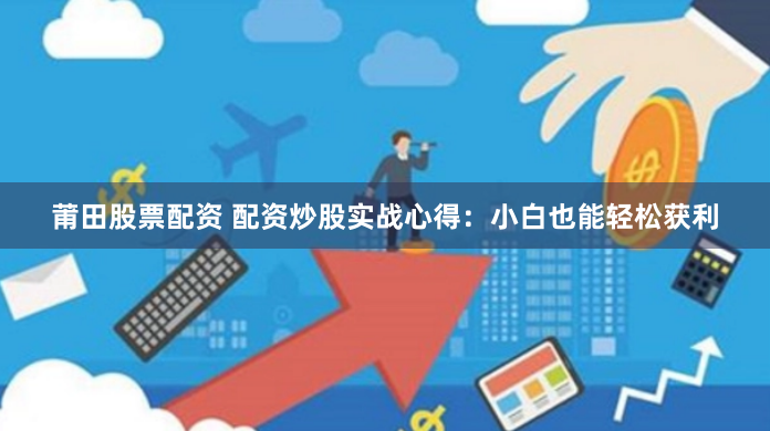 莆田股票配资 配资炒股实战心得：小白也能轻松获利