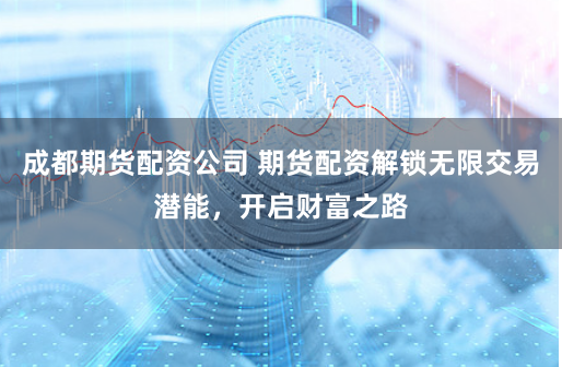 成都期货配资公司 期货配资解锁无限交易潜能，开启财富之路