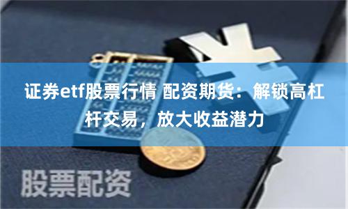 证券etf股票行情 配资期货：解锁高杠杆交易，放大收益潜力