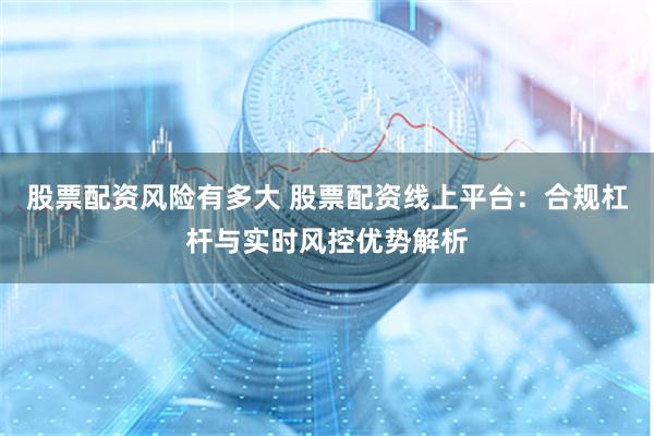 股票配资风险有多大 股票配资线上平台：合规杠杆与实时风控优势解析