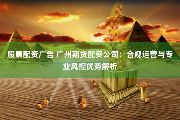 股票配资广告 广州期货配资公司:合规运营与专业风控优势解析