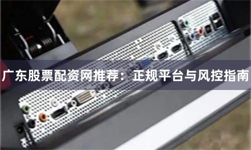 广东股票配资网推荐：正规平台与风控指南