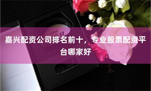 嘉兴配资公司排名前十，专业股票配资平台哪家好