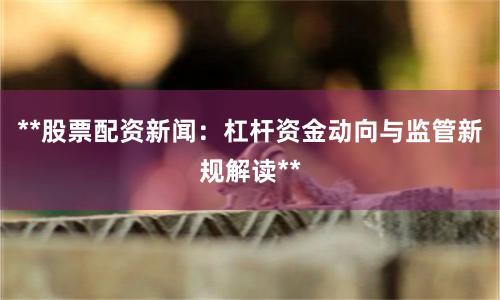 **股票配资新闻：杠杆资金动向与监管新规解读**